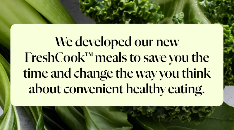 We developed our new FreshCook™ meals to save you the time and change the way you think about convenient healthy eating.