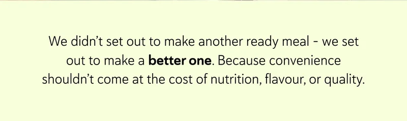 We didn’t set out to make another ready meal - we set out to make a better one. Because convenience shouldn’t come at the cost of nutrition, flavour, or quality.
