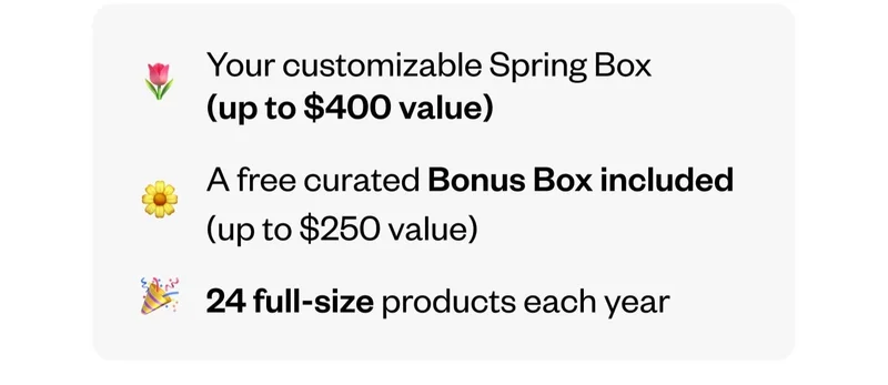 Your customizable Spring Box (up to $400 value) | A free curated Bonus Box included (up to $250 value) | 24 full-size products each year