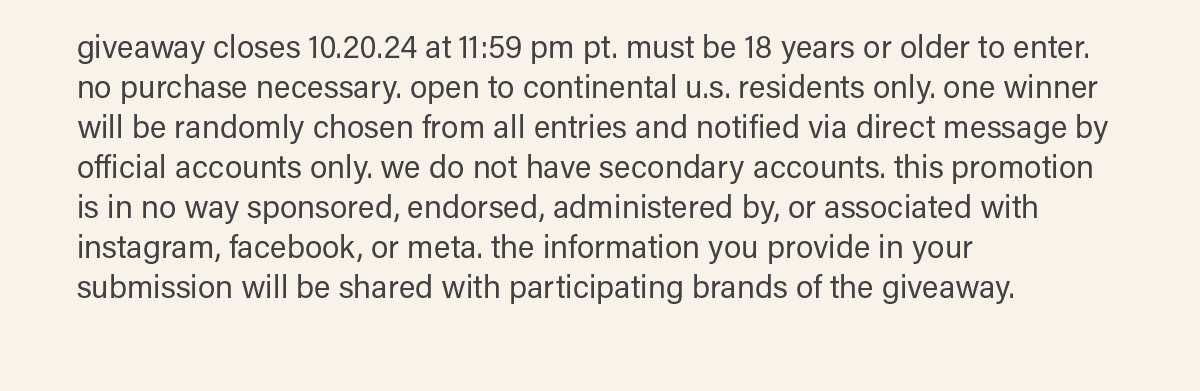 giveaway closes 10.20.24 at 11:59 pm pt. must be 18 years or older to enter. no purchase necessary. open to continental u.s. residents only. one winner will be randomly chosen from all entries and notified via direct message by official accounts only. we do not have secondary accounts. this promotion is in no way sponsored, endorsed, administered by, or associated with instagram, facebook, or meta. the information you provide in your submission will be shared with participating brands of the giveaway.