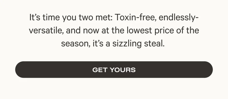 It's time you two met: Toxin-free, endlessly-versatile, and now at the lowest price of the season, it's a sizzling steal. - Get Yours