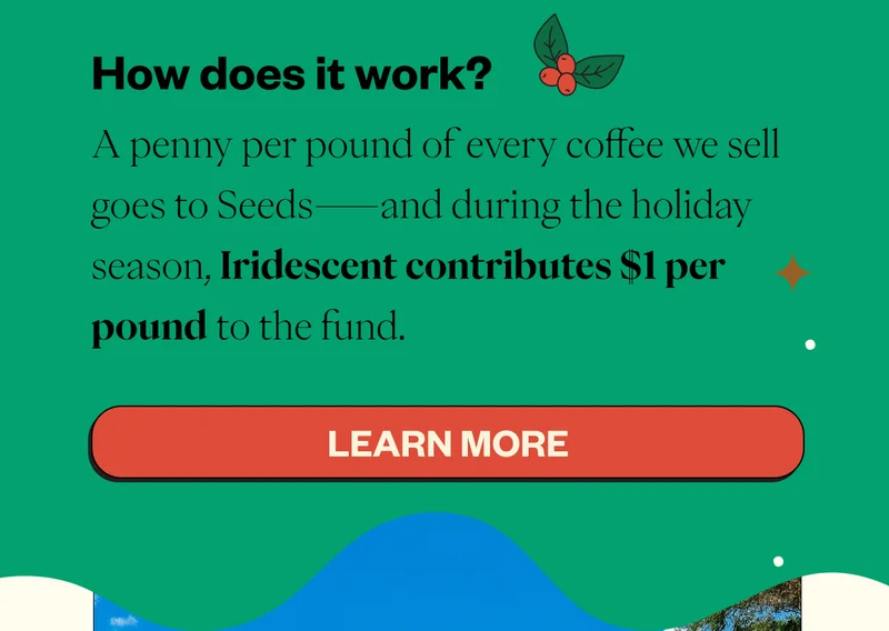 How does Seeds work? A penny per pound of every coffee we sell goes to Seeds—and during the holiday season, Iridescent contributes $1 per pound to the fund. CTA: Learn More