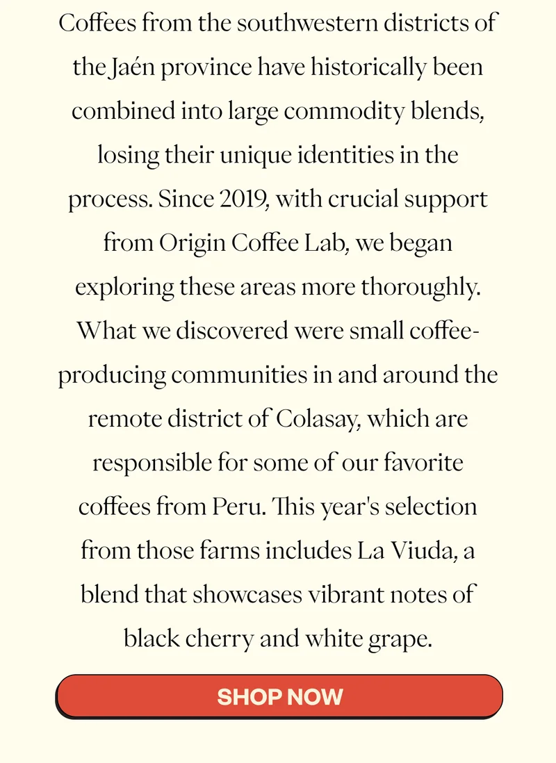 Coffees from the southwestern districts of the Jaén province have historically been combined into large commodity blends, losing their unique identities in the process. Since 2019, with crucial support from Origin Coffee Lab, we began exploring these areas more thoroughly. What we discovered were small coffee-producing communities in and around the remote district of Colasay, which are responsible for some of our favorite coffees from Peru. This year's selection from those farms includes La Viuda, a blend that showcases vibrant notes of black cherry and white grape. CTA: SHOP NOW