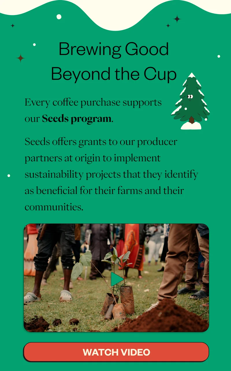 Brewing Good Beyond the Cup Every coffee purchase supports our Seeds program.  Seeds offers grants to our producer partners at origin to implement sustainability projects that they identify as beneficial for their farms and their communities.  CTA: WATCH VIDEO