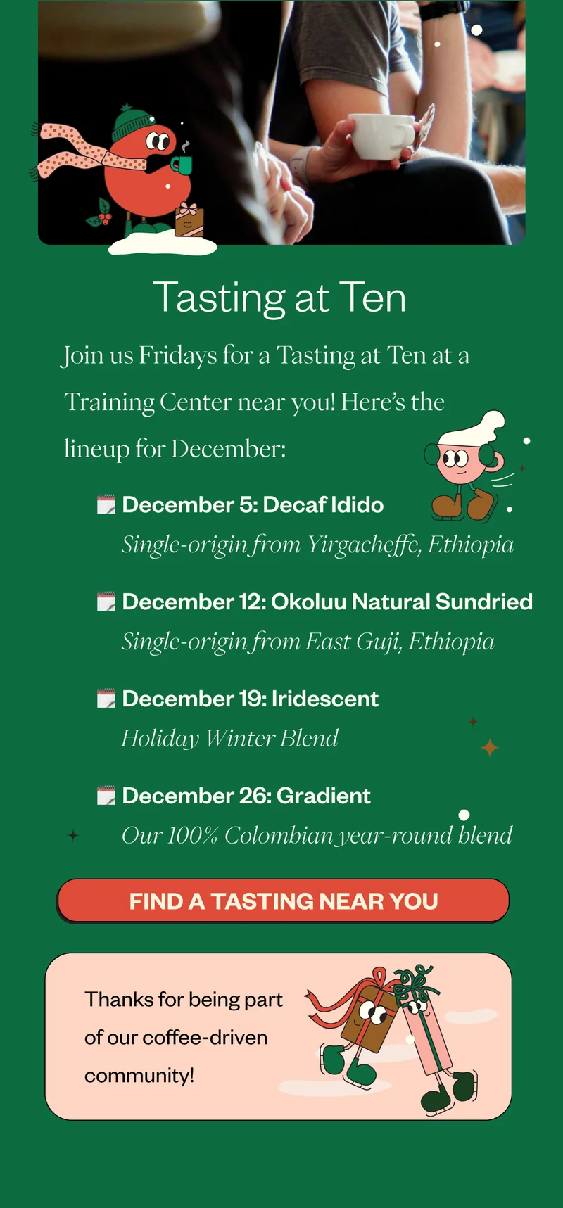 Tasting at Ten Join us Fridays for a Tasting at Ten at a Training Center near you! Here’s the lineup for December: December 5:  Decaf Idido | Yirgacheffe, Ethiopia  A decaf version of an all-time favorite December 12: Okoluu Natural Sundried | East Guji, Ethiopia A fruity coffee with a cult following December 19: Iridescent | Winter Blend Limited boxes available for purchase! The perfect gift. December 26: Gradient | Year–Round Blend Our 100% Colombian dark roast CTA: Join us for a Tasting at Ten