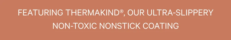 FEATURING THERMAKIND®, OUR ULTRA-SLIPPERY NON-TOXIC NONSTICK COATING