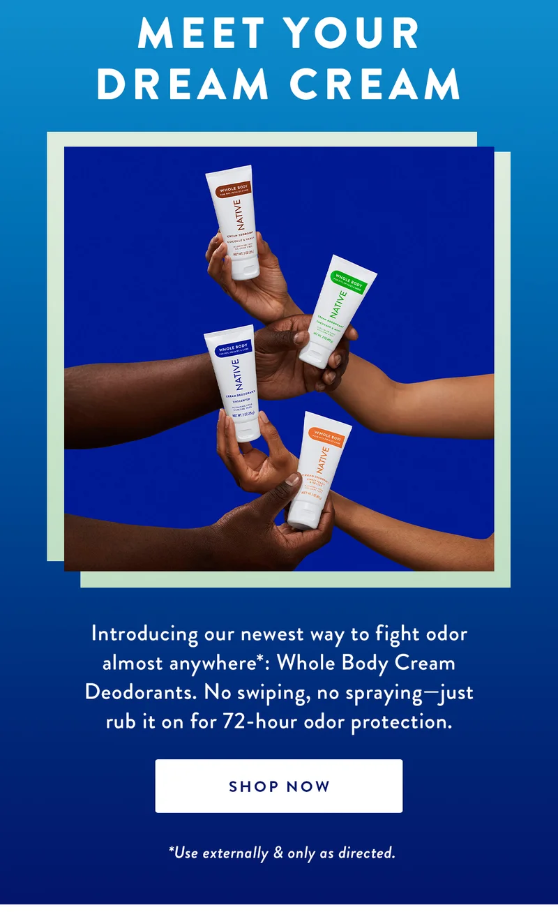 Meet Your Dream Cream | Introducing our newest way to fight odor almost anywhere*: Whole Body Cream Deodorants. No swiping, no spraying—just rub it on for 72-hour odor protection. | SHOP NOW | *Use externally & only as directed.