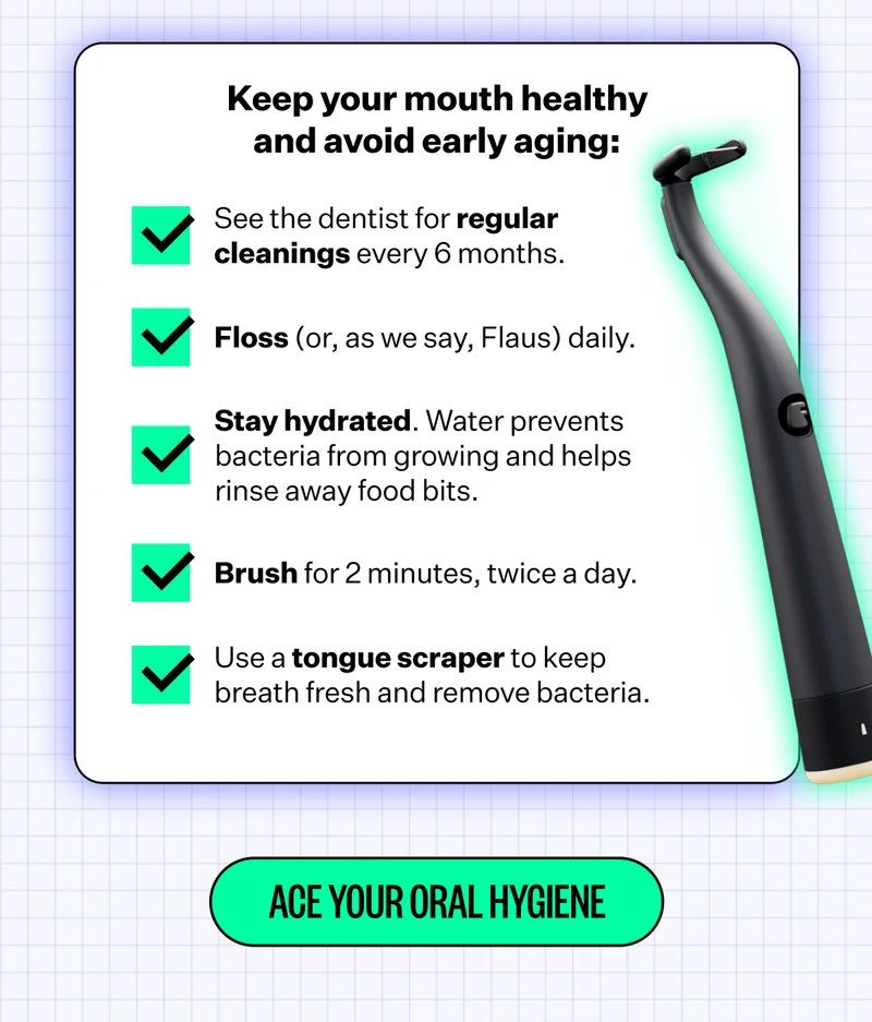 Keep your mouth healthy and avoid early aging: See the dentist for regular cleanings every 6 months. | Floss (or, as we say, Flaus) daily. | Stay hydrated. Water prevents bacteria from growing and helps rinse away food bits. | Brush for 2 minutes, twice a day. | Use a regular scraper to keep breath fresh and remove bacteria. | Ace Your Oral Hygiene