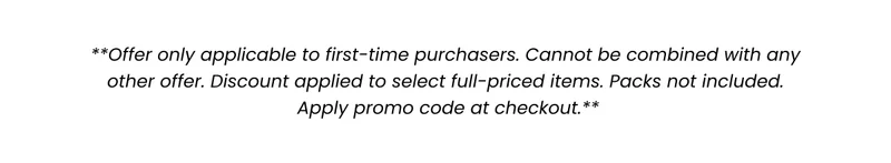 Offer only applicable to first-time purchasers. Cannot be combined with any other offer. Discount applied to select full-priced items. Packs not included. Apply promo code at checkout.