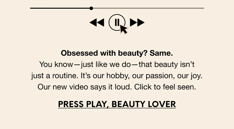 Obsessed with beauty? Same. You know—just like we do—that beauty isn’t just a routine. It’s our hobby, our passion, our joy. Our new video says it loud. Click to feel seen. PRESS PLAY, BEAUTY LOVER