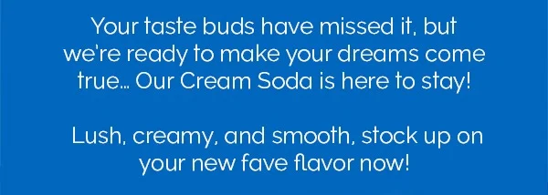 Your taste buds have missed it, but we're ready to make your dreams come true... Our Cream Soda is here to stay! Lush, creamy, and smooth, stock up on your new fave flavor now!