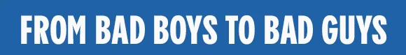 FROM BAD BOYS TO BAD GUYS