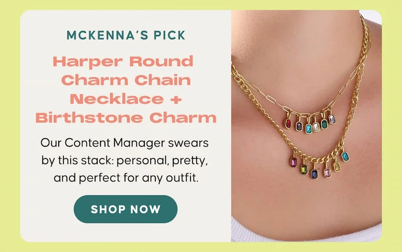 McKenna’s Pick: Harper Round Charm Chain Necklace + Birthstone Charm. Our Content Manager swears by this stack: personal, pretty, and perfect for any outfit. SHOP NOW