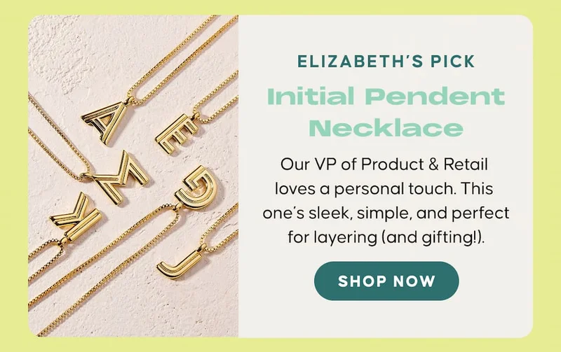 Elizabeth’s Pick: Initial Pendent Necklace. Our VP of Product & Retail loves a personal touch. This one’s sleek, simple, and perfect for layering (and gifting!). SHOP NOW