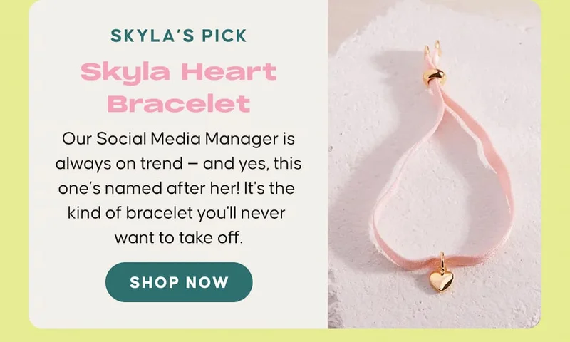 Skyla’s Pick: Skyla Heart Bracelet. Our Social Media Manager is always on trend — and yes, this one’s named after her! It's the kind of bracelet you'll never want to take off. SHOP NOW