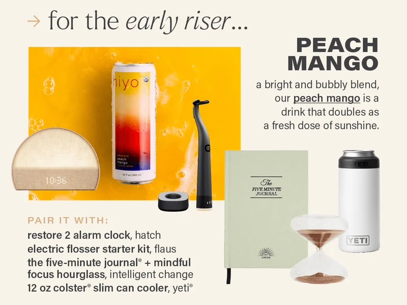 for the early riser... PEACH MANGO: a bright and bubbly blend, our peach mango (link) is a drink that doubles as a fresh dose of sunshine. PAIR IT WITH: restore 2 alarm clock, hatch; electric flosser starter kit, flaus; the five-minute journal® + mindful focus hourglass, intelligent change; 12 oz colster® slim can cooler, yeti.
