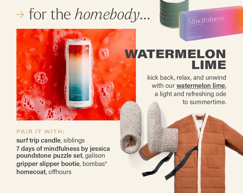for the homebody... WATERMELON LIME: kick back, relax, and unwind with our watermelon lime (link), a light and refreshing ode to summertime. PAIR IT WITH: surf trip candle, siblings; 7 days of mindfulness by jessica poundstone puzzle set, galison; gripper slipper bootie, bombas®; homecoat, offhours.