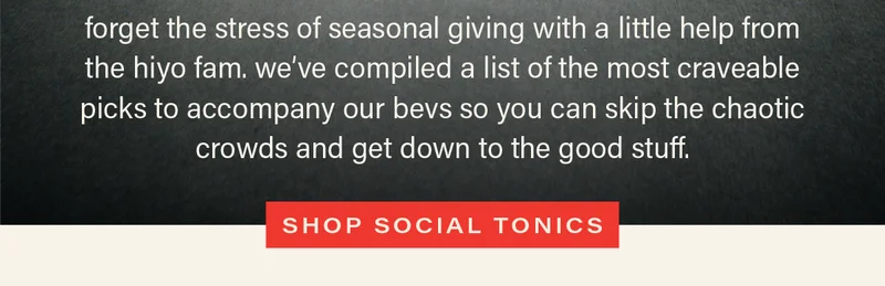 forget the stress of seasonal giving with a little help from the hiyo fam. we've compiled a list of the most craveable picks to accompany our bevs so you can skip the chaotic crowds and get down to the good stuff. [SHOP SOCIAL TONICS]