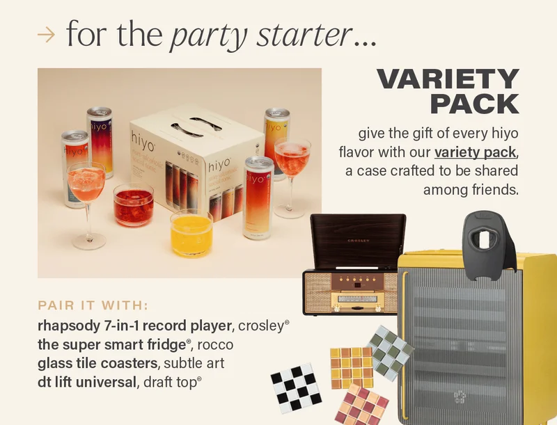 for the party starter... VARIETY PACK: give the gift of every hiyo flavor with our variety pack (link), a case crafted to be shared among friends. PAIR IT WITH: rhapsody 7-in-1 record player, crosley®; the super smart fridge®, rocco; glass tile coasters, subtle art; dt lift universal, draft top®.