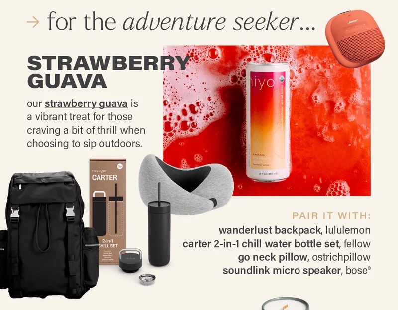 for the adventure seeker... STRAWBERRY GUAVA: our strawberry guava (link) is a vibrant treat for those craving a bit of thrill when choosing to sip outdoors. PAIR IT WITH: wanderlust backpack, lululemon; carter 2-in-1 chill water bottle set, fellow; go neck pillow, ostrichpillow; soundlink micro speaker, bose®.