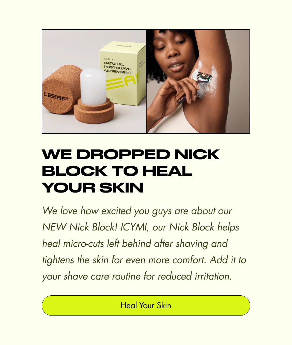 We Dropped Nick Block to Heal Your Skin We love how excited you guys are about our NEW Nick Block! ICYMI, our Nick Block helps heal micro-cuts left behind after shaving and tightens the skin for even more comfort. Add it to your shave care routine for reduced irritation. Heal Your Skin