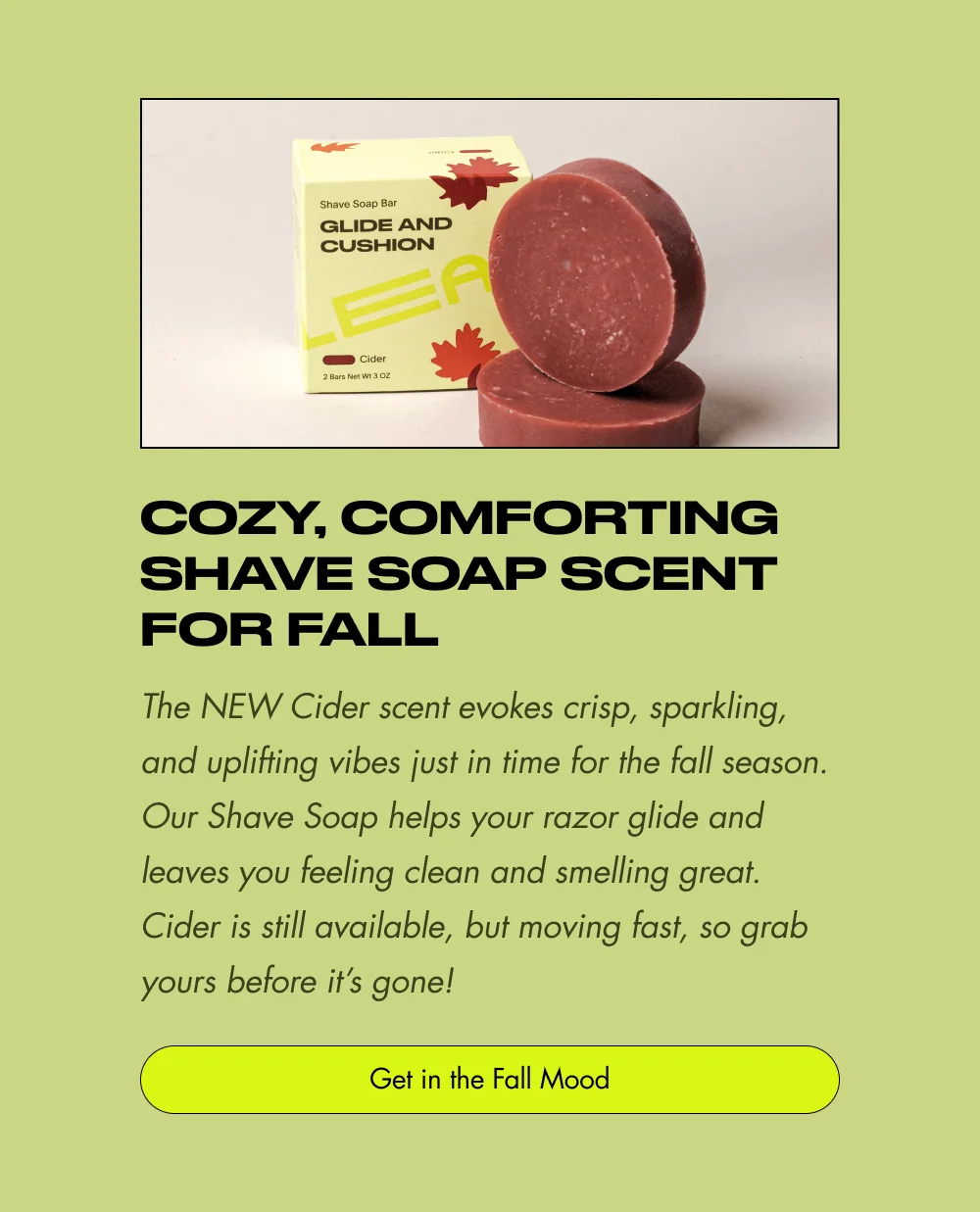 Cozy, Comforting Shave Soap Scent for Fall The NEW Cider scent evokes crisp, sparkling, and uplifting vibes just in time for the fall season. Our Shave Soap helps your razor glide and leaves you feeling clean and smelling great. Cider is still available, but moving fast, so grab yours before it’s gone! Get in the Fall Mood