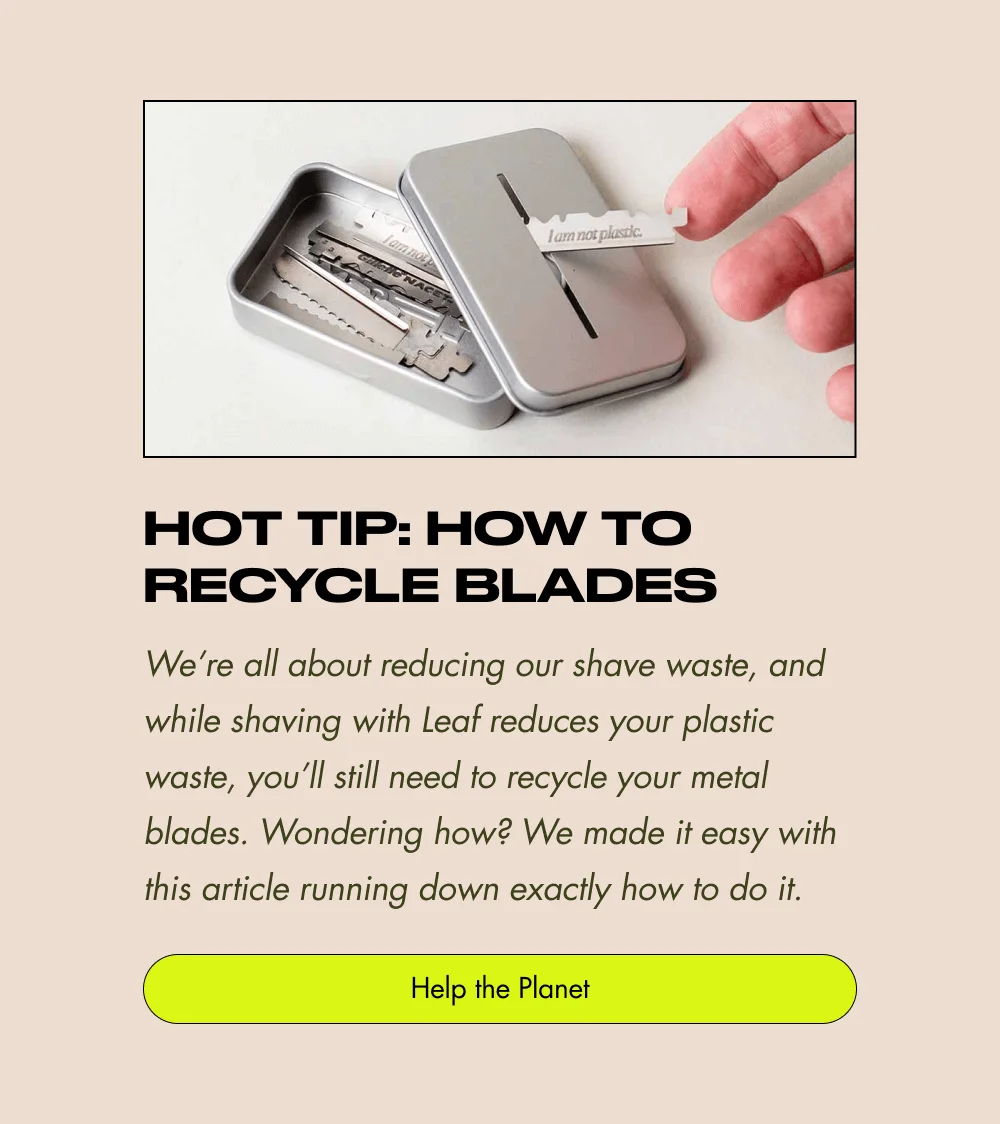 Hot Tip: How to Recycle Blades We’re all about reducing our shave waste, and while shaving with Leaf reduces your plastic waste, you’ll still need to recycle your metal blades. Wondering how? We made it easy with this article running down exactly how to do it. Help the Planet