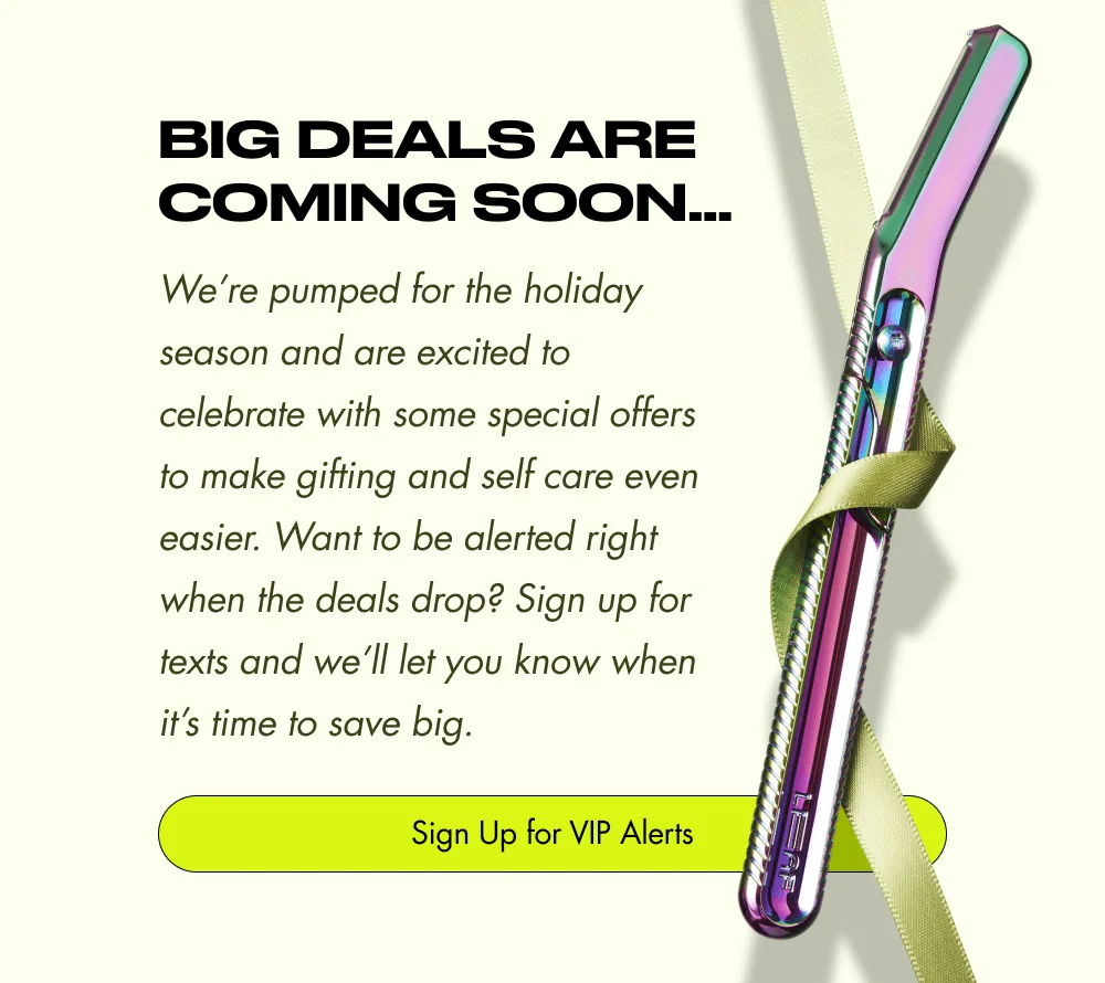 BIG Deals Are Coming Soon… We’re pumped for the holiday season and are excited to celebrate with some special offers to make gifting and self care even easier. Want to be alerted right when the deals drop? Sign up for texts and we’ll let you know when it’s time to save big. Sign Up for VIP Alerts