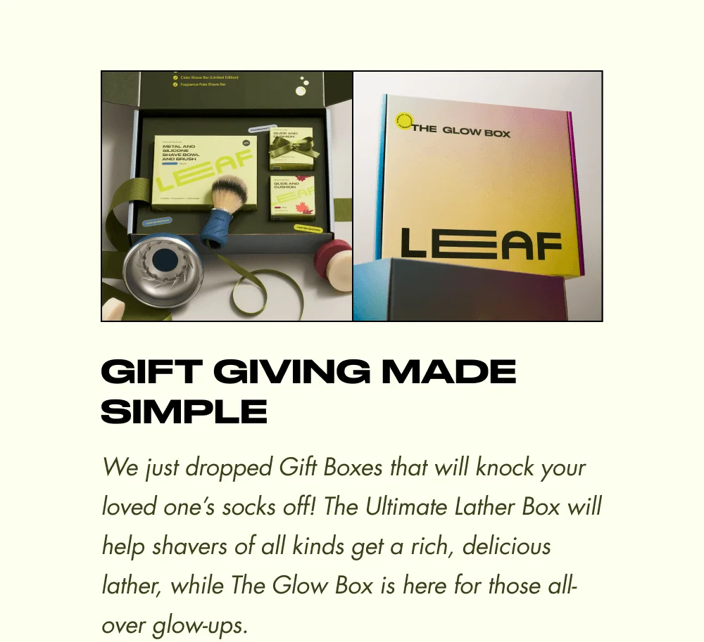 Gift Giving Made Simple  We just dropped Gift Boxes that will knock your loved one’s socks off! The Ultimate Lather Box will help shavers of all kinds get a rich, delicious lather, while The Glow Box is here for those all-over glow-ups.