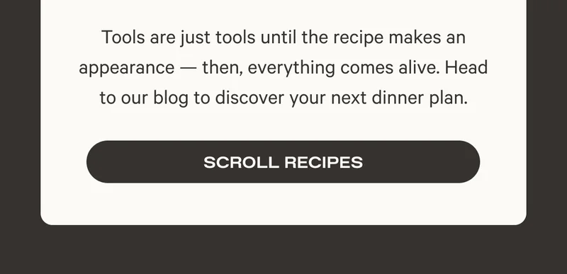 Tools are just tools until the recipe makes an appearance — then, everything comes alive. Head to our blog to discover your next dinner plan. Scroll Recipes