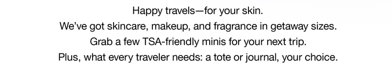 Happy travels-for your skin. We've got skincare, makeup, and fragrance in getaway sizes. Grab a few TSA-friendly minis for your next trip. Plus, what every traveler needs: a tote or journal, your choice.