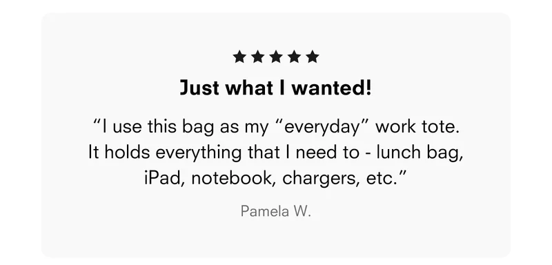 Just what I wanted! “I use this bag as my “everyday” work tote. It holds everything that I need to - lunch bag, iPad, notebook, chargers, etc.” Pamela W.
