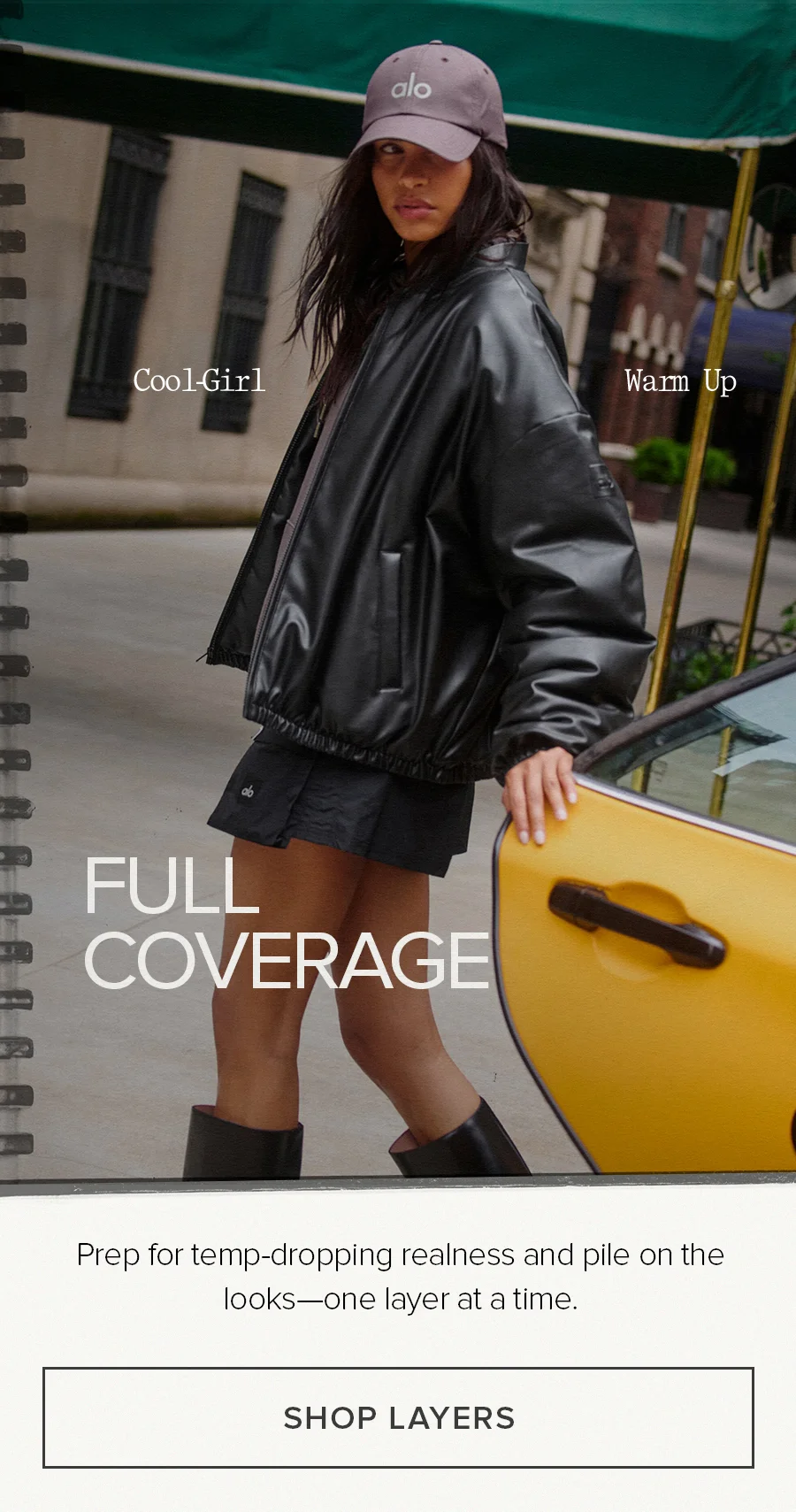 Cool-Girl Warm Up. Full Coverage. Prep for temp-dropping realness and pile on the looks-one layer at a time. SHOP LAYERS