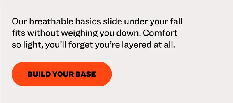Our breathable basics slide under your fall fits without weighing you down. Comfort so light, you’ll forget you’re layered at all.