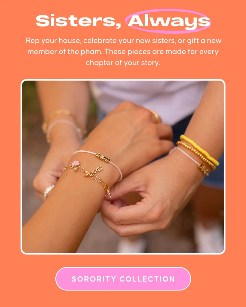 Sisters, Always: Rep your house, celebrate your new sisters, or gift a new member of the pham. These pieces are made for every chapter of your story. SORORITY COLLECTION