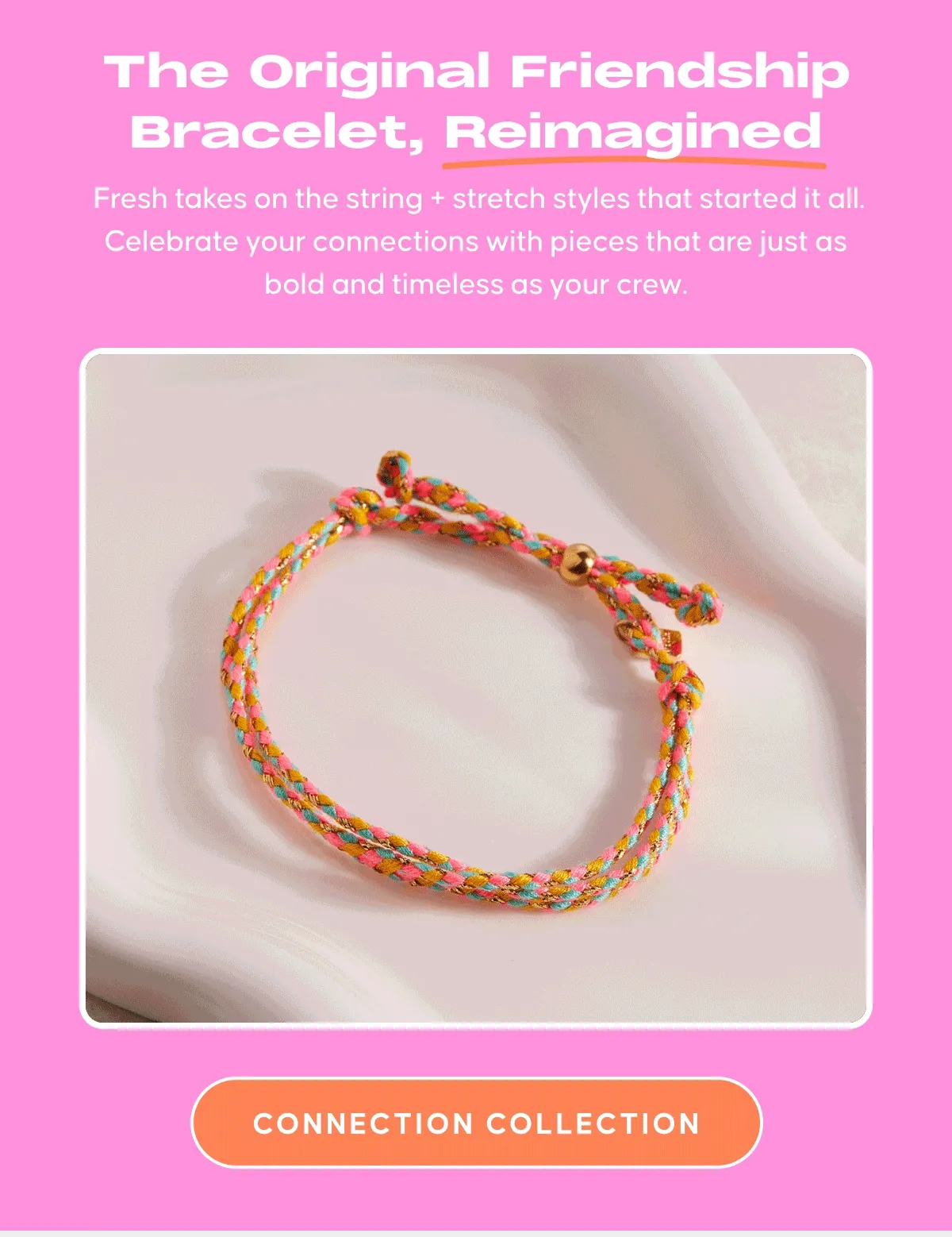 The Original Friendship Bracelet, Reimagined: Fresh takes on the string + stretch styles that started it all. Celebrate your connections with pieces that are just as bold and timeless as your crew. CONNECTION COLLECTION