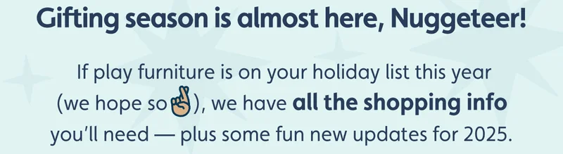 Gifting season is almost here, Nuggeteer! If play furniture is on your holiday list this year (we hope so🤞🏽), we have all the shopping info you’ll need — plus some fun new updates for 2025.