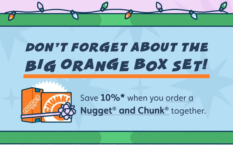 Don’t forget about the Big Orange Box Set! Save 10%* when you order a Nugget® and Chunk™ together.