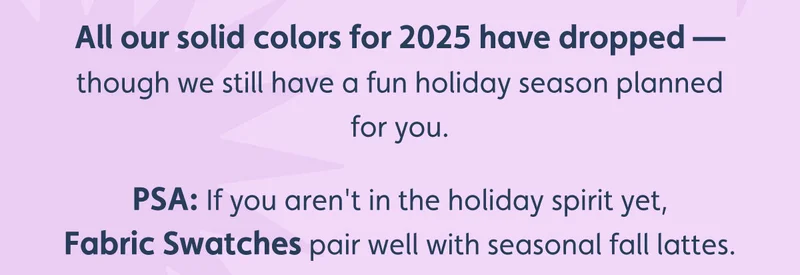 All our solid colors for 2025 have dropped — though we still have a fun holiday season planned for you. PSA: If you aren't in the holiday spirit yet, Fabric Swatches pair well with seasonal fall lattes.