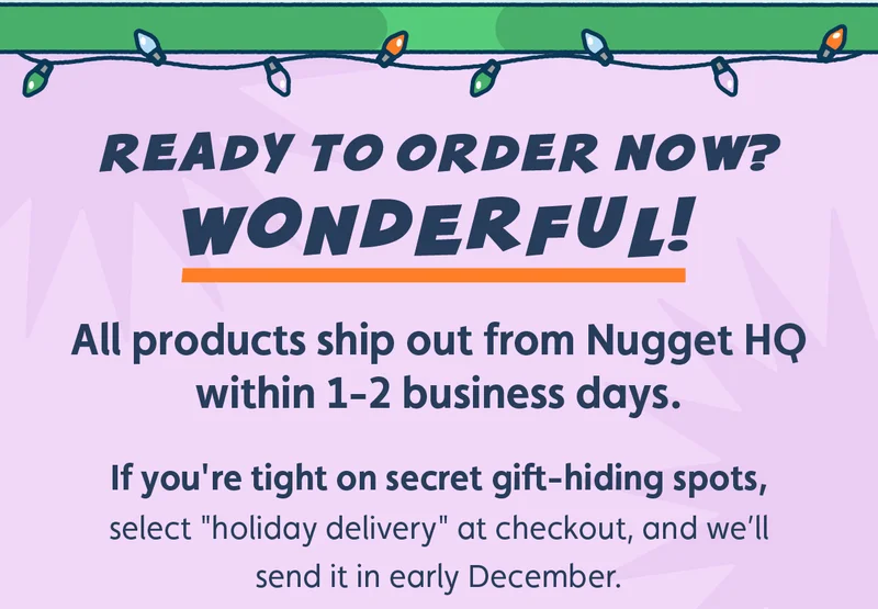 Ready to order now? Wonderful! All products ship out within 1-2 business days. If you're tight on secret gift-hiding spots, select "holiday delivery" at checkout, and we’ll send it in early December.