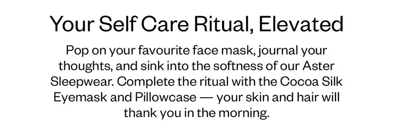Pop on your favourite face mask, journal your thoughts, and sink into the softness of our Aster Sleepwear. Complete the ritual with the Cocoa Silk Eyemask and Pillowcase — your skin and hair will thank you in the morning.