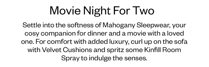 Settle into the softness of Mahogany Sleepwear, your cosy companion for dinner and a movie with a loved one. For comfort with added luxury, curl up on the sofa with Velvet Cushions and spritz some Kinfill Room Spray to indulge the senses.
