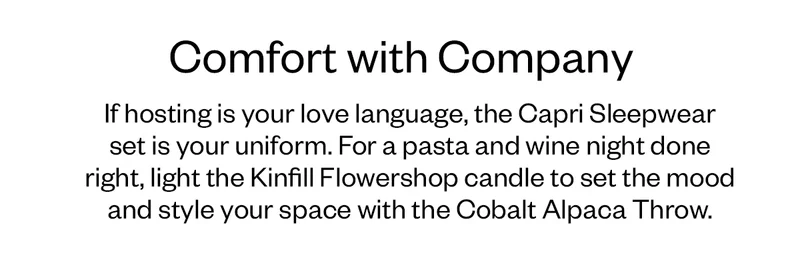 If hosting is your love language, the Capri Sleepwear set is your uniform. For a pasta and wine night done right, light the Kinfill Flowershop candle to set the mood and style your space with the Cobalt Alpaca Throw.