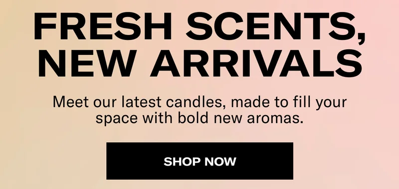 Fresh Scents, New Arrivals | Meet our latest candles, made to fill your space with bold new aromas. | Shop Now