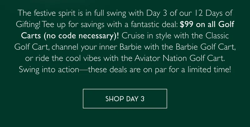 The festive spirit is in full swing with Day 3 of our 12 Days of Gifting! Tee up for savings with a fantastic deal: $99 on all Golf Carts (no code necessary)! Cruise in style with the Classic Golf Cart, channel your inner Barbie with the Barbie Golf Cart, or ride the cool vibes with the Aviator Nation Golf Cart. Swing into action—these deals are on par for a limited time! - SHOP DAY 3