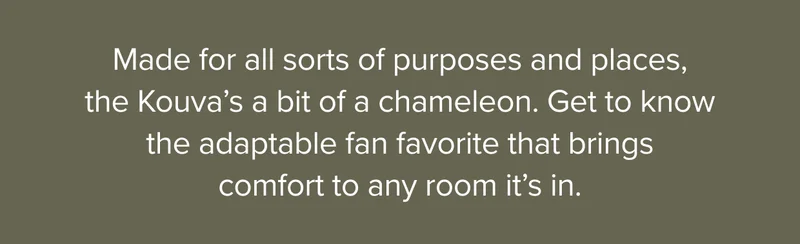Made for all sorts of purposes and places, the Kouva’s a bit of a chameleon. Get to know the adaptable fan favorite that brings comfort to any room it’s in.