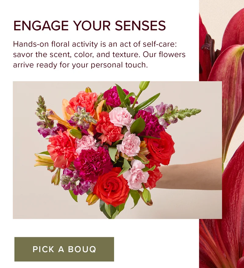 Engage Your Sense. Hands-on floral activity is an act of self-care: savor the scent, color, and texture. Our flowers arrive ready for your personal touch. PICK A BOUQ