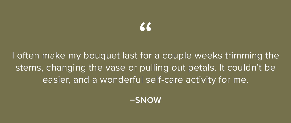 Subscription Customer Testimonials: (1) I subscribed as a way to practice self-care for myself. | enjoy not only picking my bouquet for the month, but also being surprised when | receive a 'Growers Choice’ bouquet. - Angelica M. (2) | often make my bouquet last for a couple weeks trimming the stems, changing the vase or pulling out petals. It couldn't be easier, and a wonderful self-care activity for me. -Snow (3) My wife loves arranging them which adds to the gift value (this is the