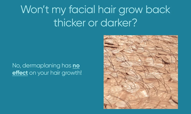 Won't my facial hair grow back thicker and darker? No, dermaplaning has no effect on your hair growth!