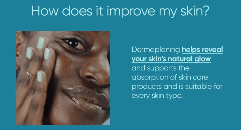 How does it improve my skin? Dermaplaning helps reveal your skin's natural glow and supports the absorption of skin care products and is suitable for every skin type.